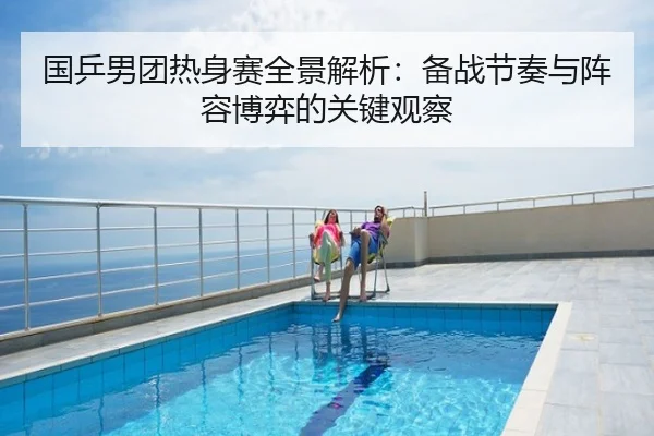 国乒男团热身赛全景解析：备战节奏与阵容博弈的关键观察