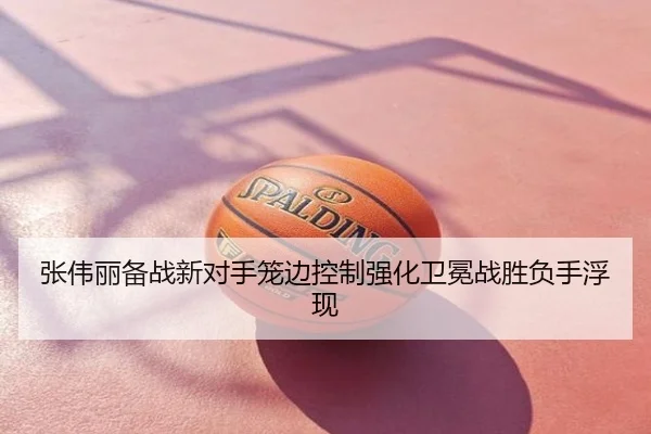 张伟丽备战新对手笼边控制强化卫冕战胜负手浮现