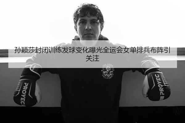 孙颖莎封闭训练发球变化曝光全运会女单排兵布阵引关注