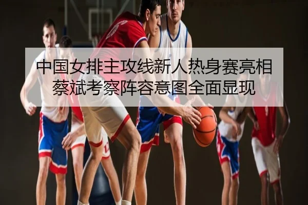 中国女排主攻线新人热身赛亮相 蔡斌考察阵容意图全面显现