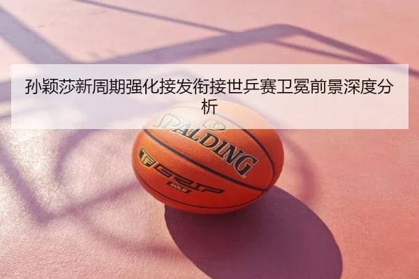 孙颖莎新周期强化接发衔接世乒赛卫冕前景深度分析