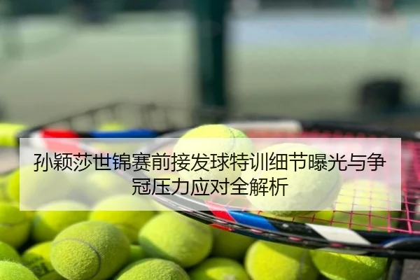 孙颖莎世锦赛前接发球特训细节曝光与争冠压力应对全解析