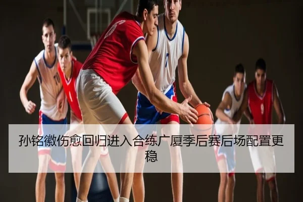 孙铭徽伤愈回归进入合练广厦季后赛后场配置更稳