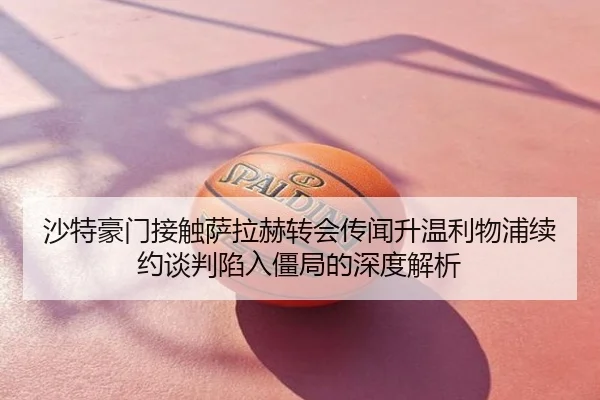 沙特豪门接触萨拉赫转会传闻升温利物浦续约谈判陷入僵局的深度解析