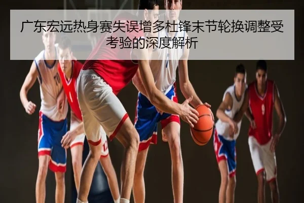 广东宏远热身赛失误增多杜锋末节轮换调整受考验的深度解析