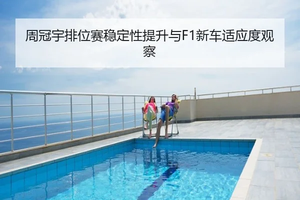 周冠宇排位赛稳定性提升与F1新车适应度观察